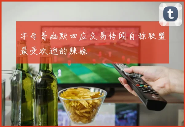 字母哥幽默回应交易传闻自称联盟最受欢迎的辣妹