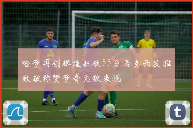 哈登再创辉煌狂砍55分马克西发推致敬称赞登哥无敌表现