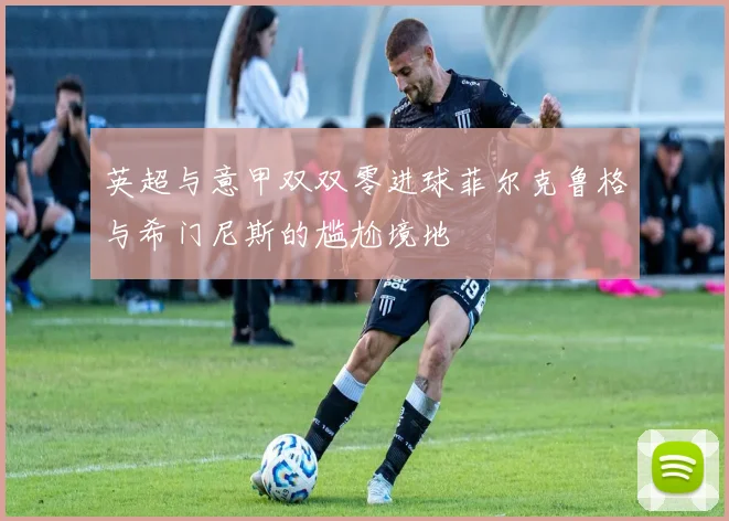 英超与意甲双双零进球菲尔克鲁格与希门尼斯的尴尬境地