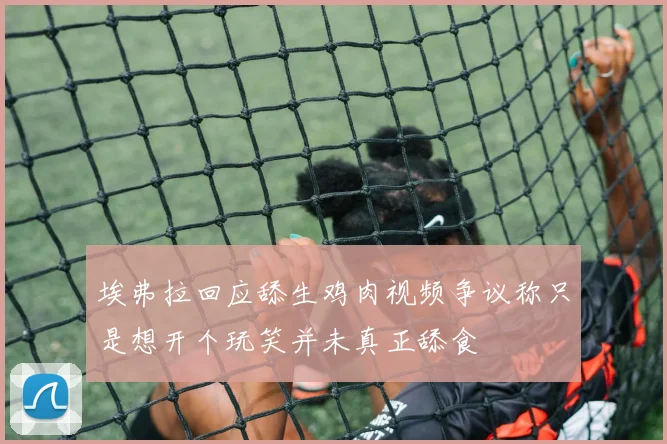埃弗拉回应舔生鸡肉视频争议称只是想开个玩笑并未真正舔食