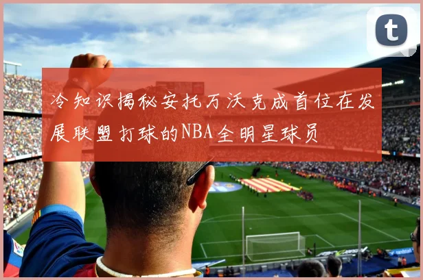 冷知识揭秘安托万沃克成首位在发展联盟打球的NBA全明星球员