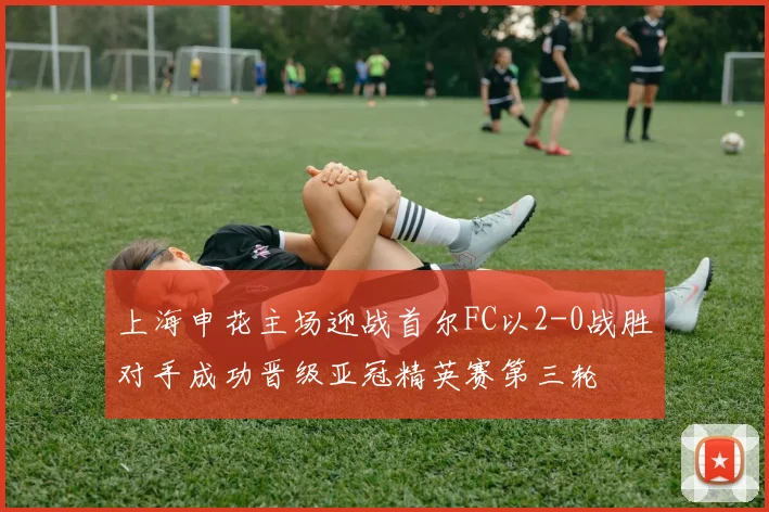 上海申花主场迎战首尔FC以2-0战胜对手成功晋级亚冠精英赛第三轮