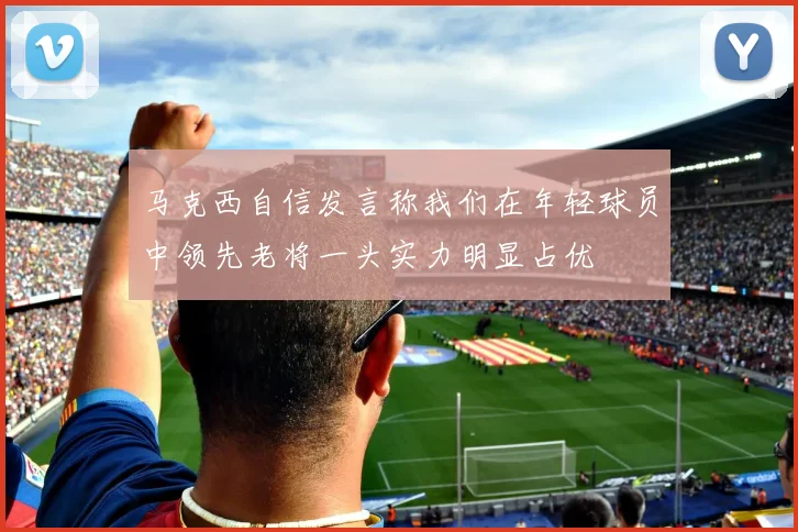 马克西自信发言称我们在年轻球员中领先老将一头实力明显占优