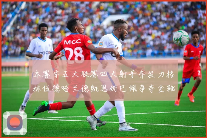 本赛季五大联赛四大射手齐发力格林伍德哈兰德凯恩姆巴佩争夺金靴荣耀