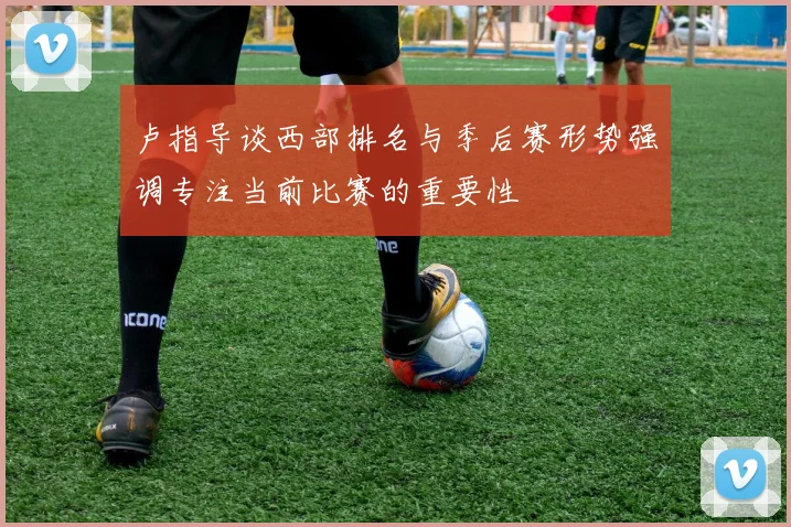 卢指导谈西部排名与季后赛形势强调专注当前比赛的重要性