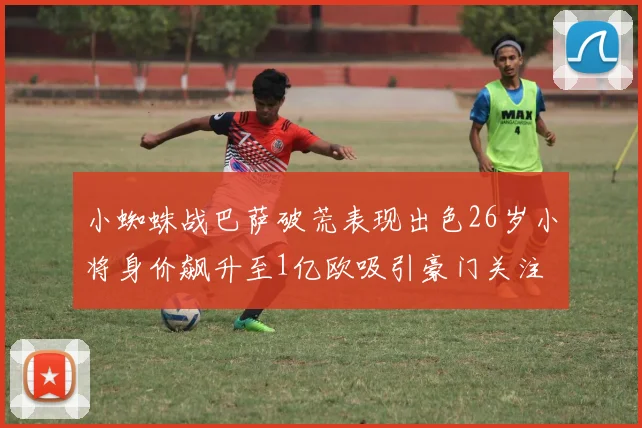 小蜘蛛战巴萨破荒表现出色26岁小将身价飙升至1亿欧吸引豪门关注