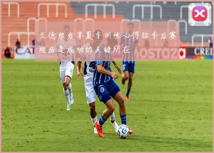 兰德尔分享夏季训练心得称季后赛经历是成功的关键所在