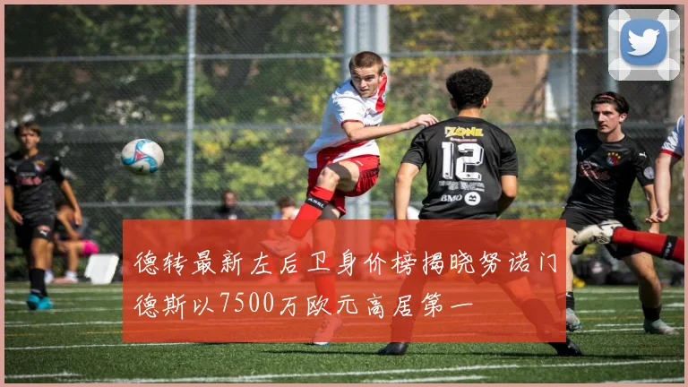 德转最新左后卫身价榜揭晓努诺门德斯以7500万欧元高居第一