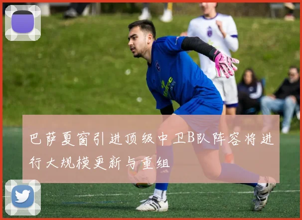 巴萨夏窗引进顶级中卫B队阵容将进行大规模更新与重组