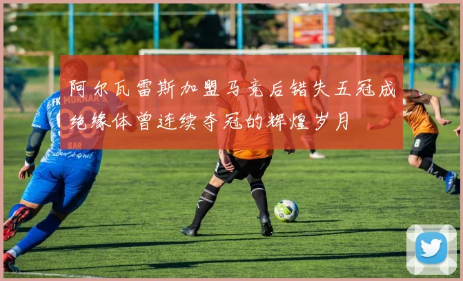 阿尔瓦雷斯加盟马竞后错失五冠成绝缘体曾连续夺冠的辉煌岁月