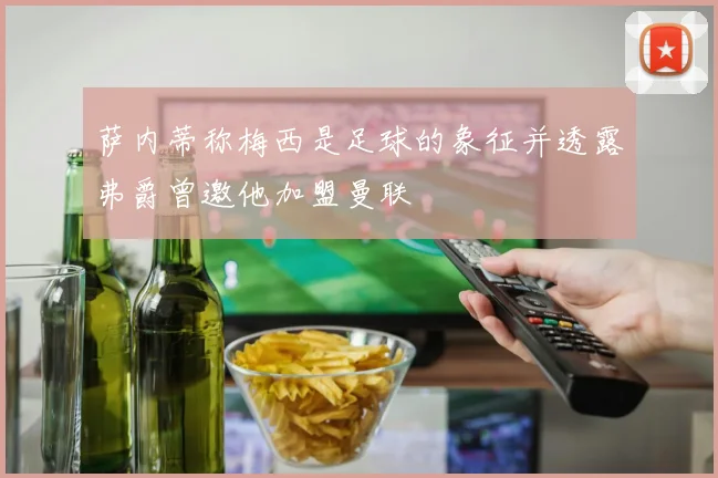 萨内蒂称梅西是足球的象征并透露弗爵曾邀他加盟曼联