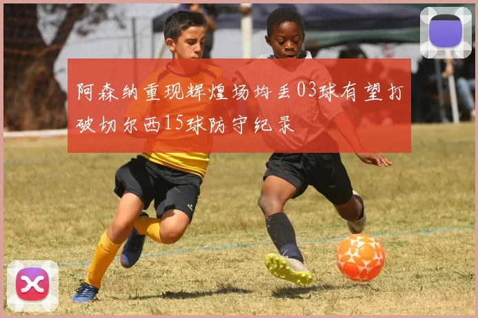 阿森纳重现辉煌场均丢03球有望打破切尔西15球防守纪录