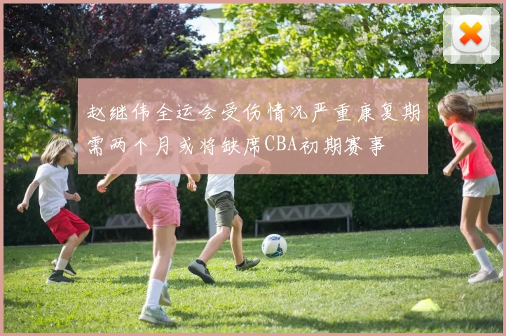 赵继伟全运会受伤情况严重康复期需两个月或将缺席CBA初期赛事