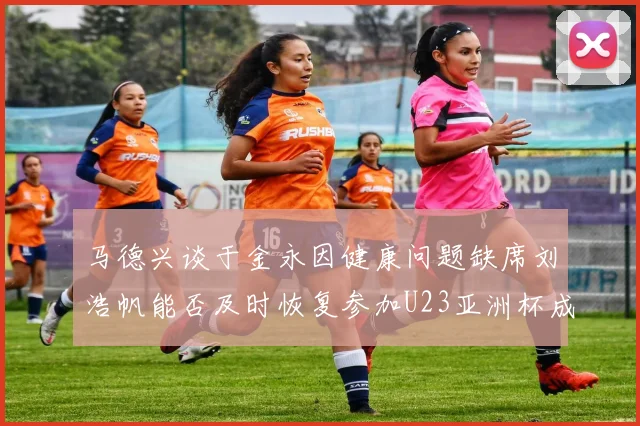 马德兴谈于金永因健康问题缺席刘浩帆能否及时恢复参加U23亚洲杯成疑
