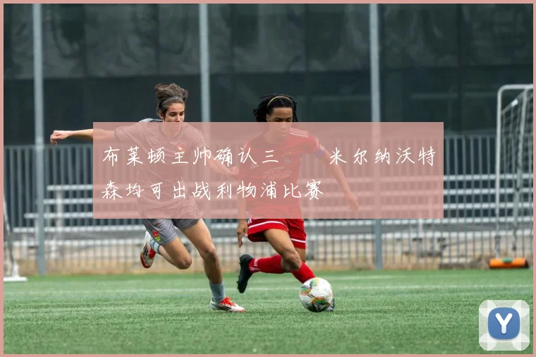 布莱顿主帅确认三笘薫米尔纳沃特森均可出战利物浦比赛
