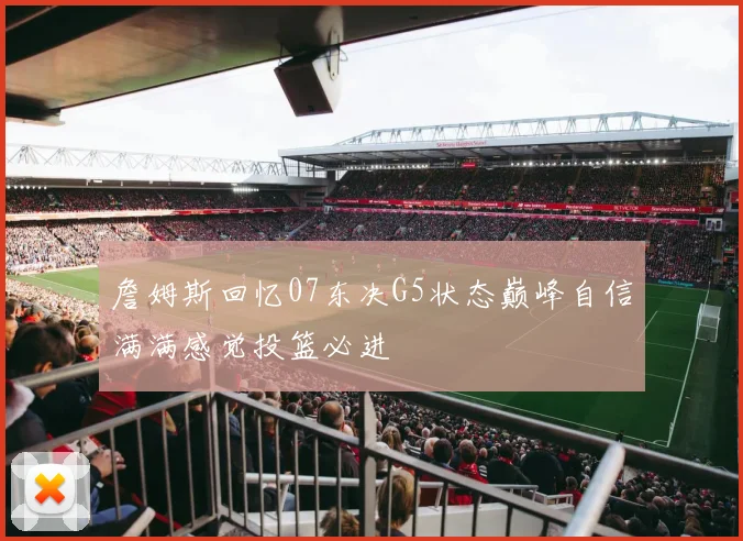 詹姆斯回忆07东决G5状态巅峰自信满满感觉投篮必进
