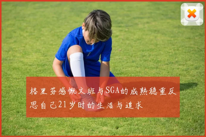 格里芬感慨文班与SGA的成熟稳重反思自己21岁时的生活与追求