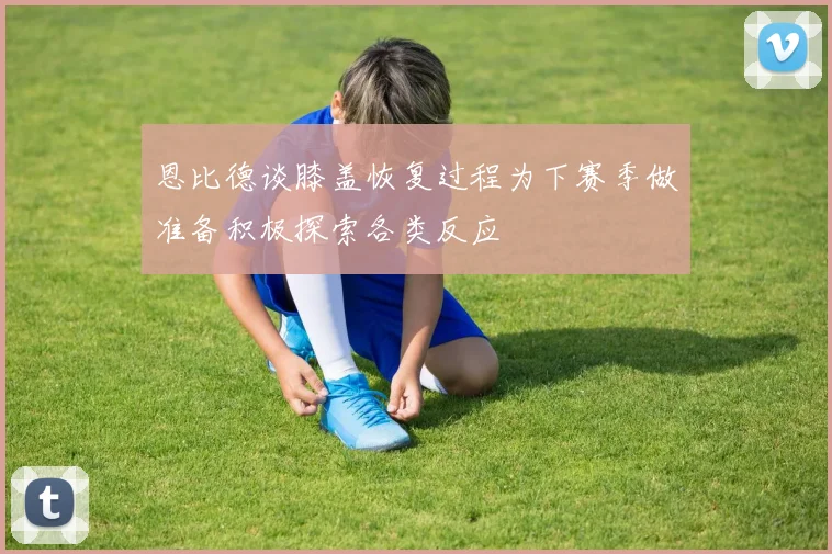 恩比德谈膝盖恢复过程为下赛季做准备积极探索各类反应