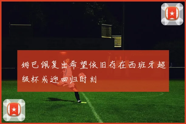 姆巴佩复出希望依旧存在西班牙超级杯或迎回归时刻
