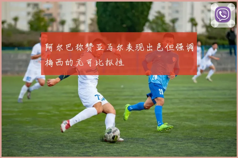 阿尔巴称赞亚马尔表现出色但强调梅西的无可比拟性