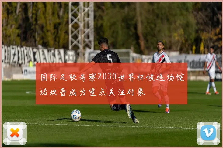 国际足联考察2030世界杯候选场馆诺坎普成为重点关注对象