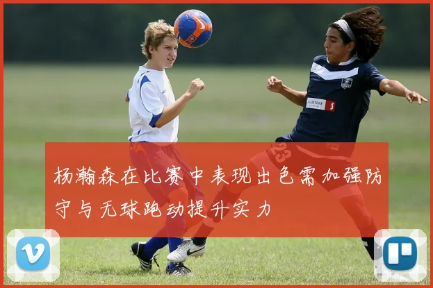 杨瀚森在比赛中表现出色需加强防守与无球跑动提升实力